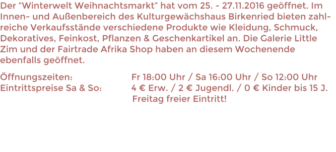 Der Winterwelt Weihnachtsmarkt hat vom 25. - 27.11.2016 geffnet. Im Innen- und Auenbereich des Kulturgewchshaus Birkenried bieten zahl-reiche Verkaufsstnde verschiedene Produkte wie Kleidung, Schmuck, Dekoratives, Feinkost, Pflanzen & Geschenkartikel an. Die Galerie Little Zim und der Fairtrade Afrika Shop haben an diesem Wochenende ebenfalls geffnet. ffnungszeiten: 				Fr 18:00 Uhr / Sa 16:00 Uhr / So 12:00 UhrEintrittspreise Sa & So:		4  Erw. / 2  Jugendl. / 0  Kinder bis 15 J.                                                      Freitag freier Eintritt!