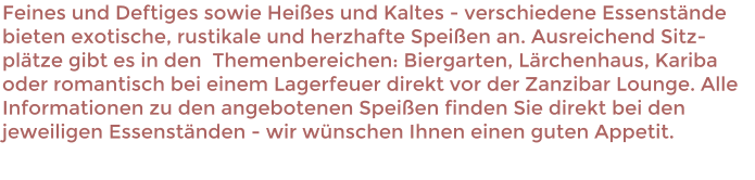 Feines und Deftiges sowie Heies und Kaltes - verschiedene Essenstnde  bieten exotische, rustikale und herzhafte Speien an. Ausreichend Sitz-pltze gibt es in den  Themenbereichen: Biergarten, Lrchenhaus, Kariba oder romantisch bei einem Lagerfeuer direkt vor der Zanzibar Lounge. Alle Informationen zu den angebotenen Speien finden Sie direkt bei den jeweiligen Essenstnden - wir wnschen Ihnen einen guten Appetit.